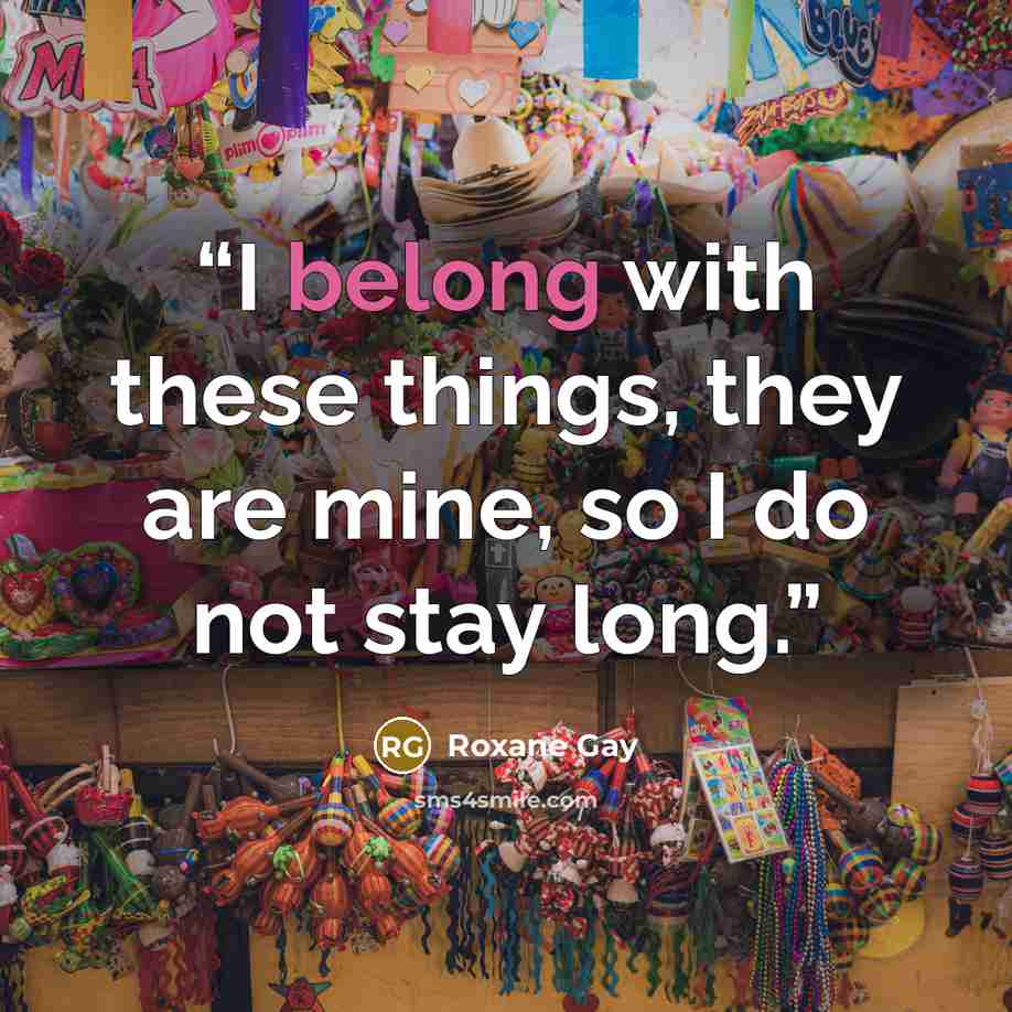 “I belong with these things, they are mine, so I do not stay long.” quote by Roxane Gay