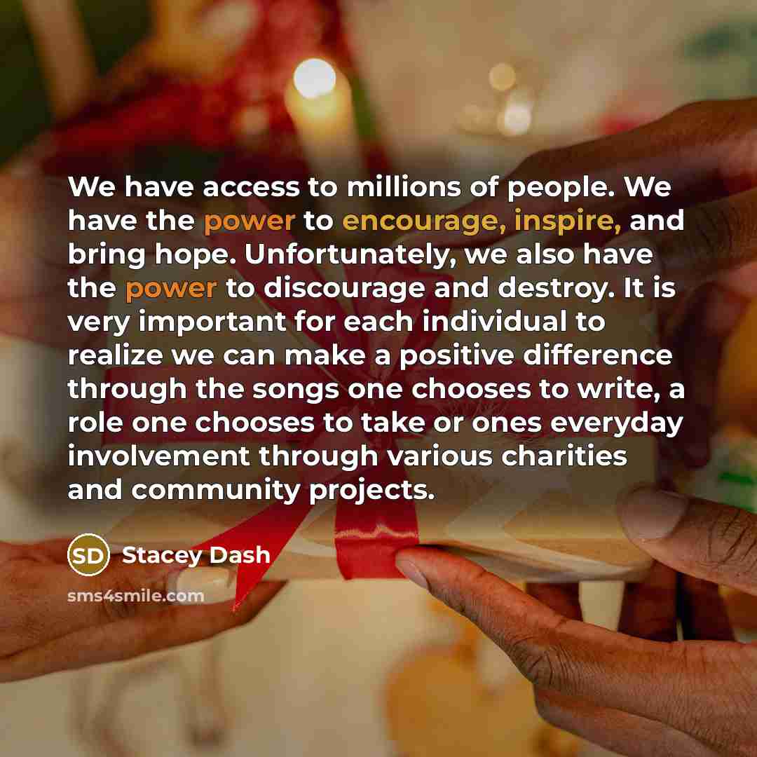 “We have access to millions of people. We have the power to encourage, inspire, and bring hope. Unfortunately, we also have the power to discourage and destroy. It is very important for each individual to realize we can make a positive difference through the songs one chooses to write, a role one…” quote by Stacey Dash