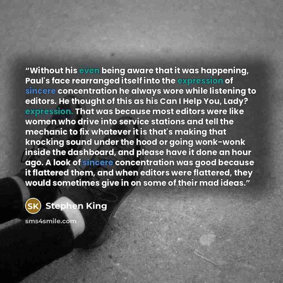 “Without his even being aware that it was happening, Paul's face rearranged itself into the expression of sincere concentration he always wore while listening to editors. He thought of this as his Can I Help You, Lady? expression. That was because most editors were like women who drive into service…” quote by Stephen King