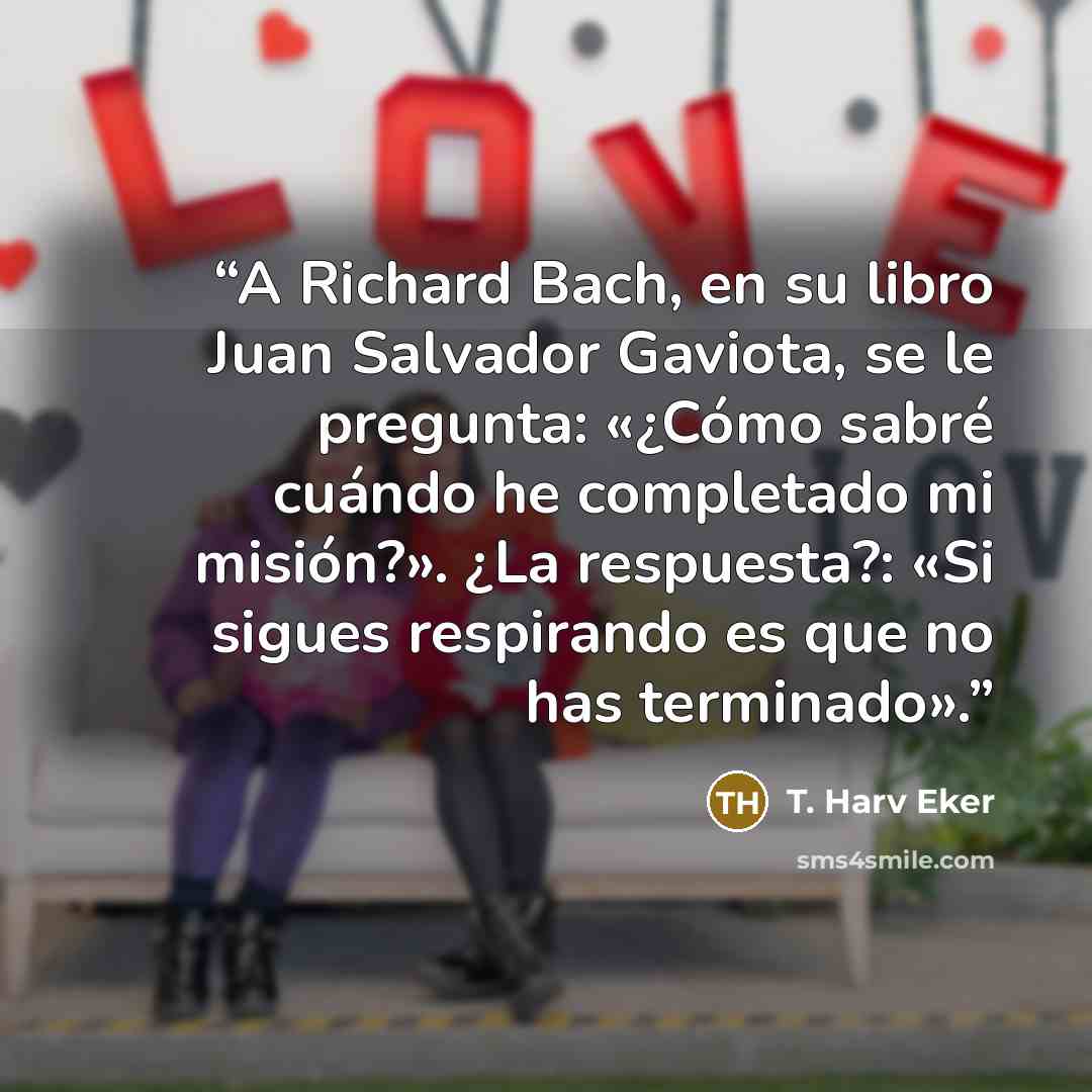“A Richard Bach, en su libro Juan Salvador Gaviota, se le pregunta: «¿Cómo sabré cuándo he completado mi misión?». ¿La respuesta?: «Si sigues respirando es que no has terminado».” quote by T. Harv Eker