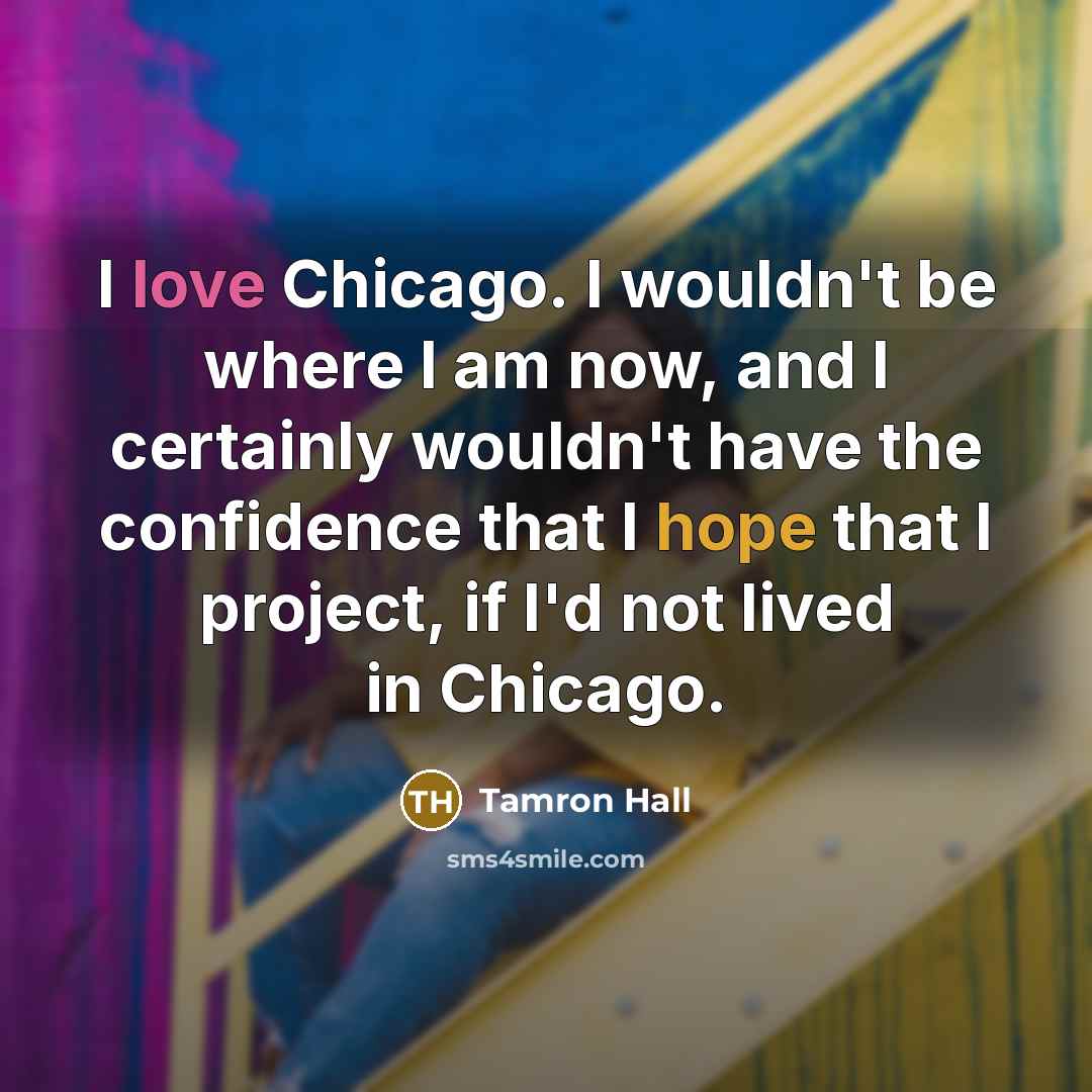 “I love Chicago. I wouldn't be where I am now, and I certainly wouldn't have the confidence that I hope that I project, if I'd not lived in Chicago.” quote by Tamron Hall
