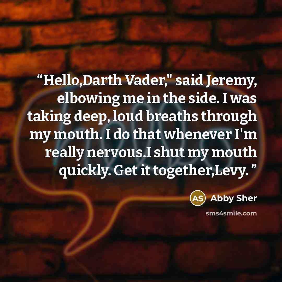 “Hello,Darth Vader," said Jeremy, elbowing me in the side. I was taking deep, loud breaths through my mouth. I do that whenever I'm really nervous.I shut my mouth quickly. Get it together,Levy.” quote by Abby Sher