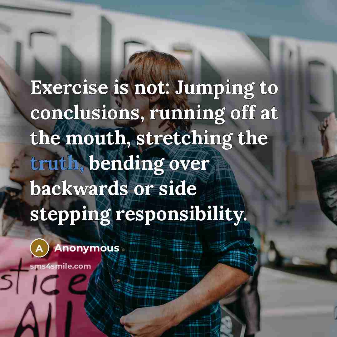 “Exercise is not: Jumping to conclusions, running off at the mouth, stretching the truth, bending over backwards or side stepping responsibility.” quote by Anonymous