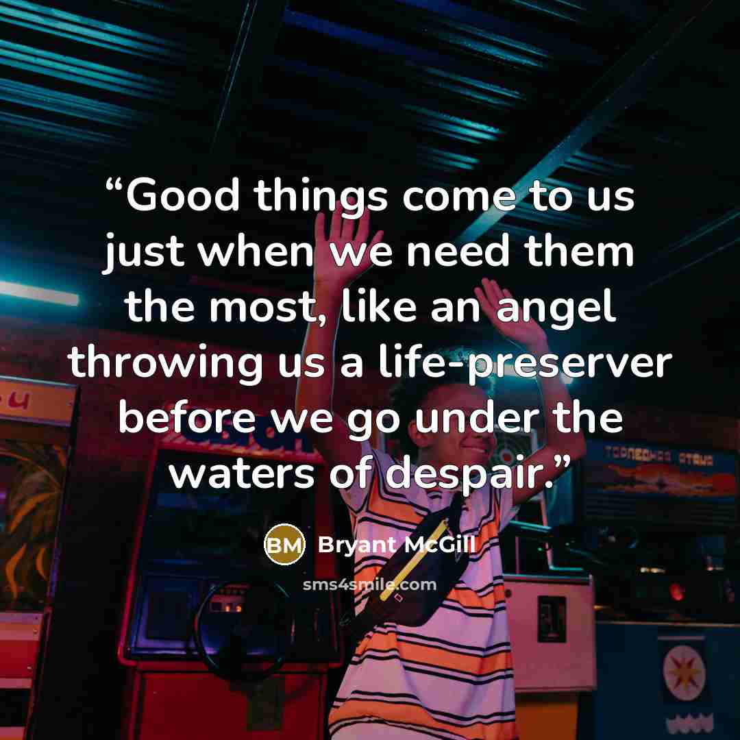 “Good things come to us just when we need them the most, like an angel throwing us a life-preserver before we go under the waters of despair.” quote by Bryant McGill