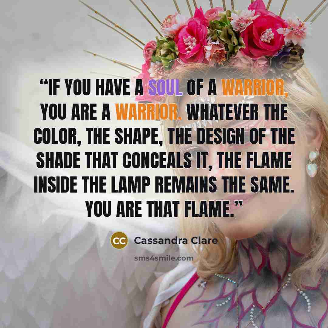 “If you have a soul of a warrior, you are a warrior. Whatever the color, the shape, the design of the shade that conceals it, the flame inside the lamp remains the same. You are that flame.” quote by Cassandra Clare