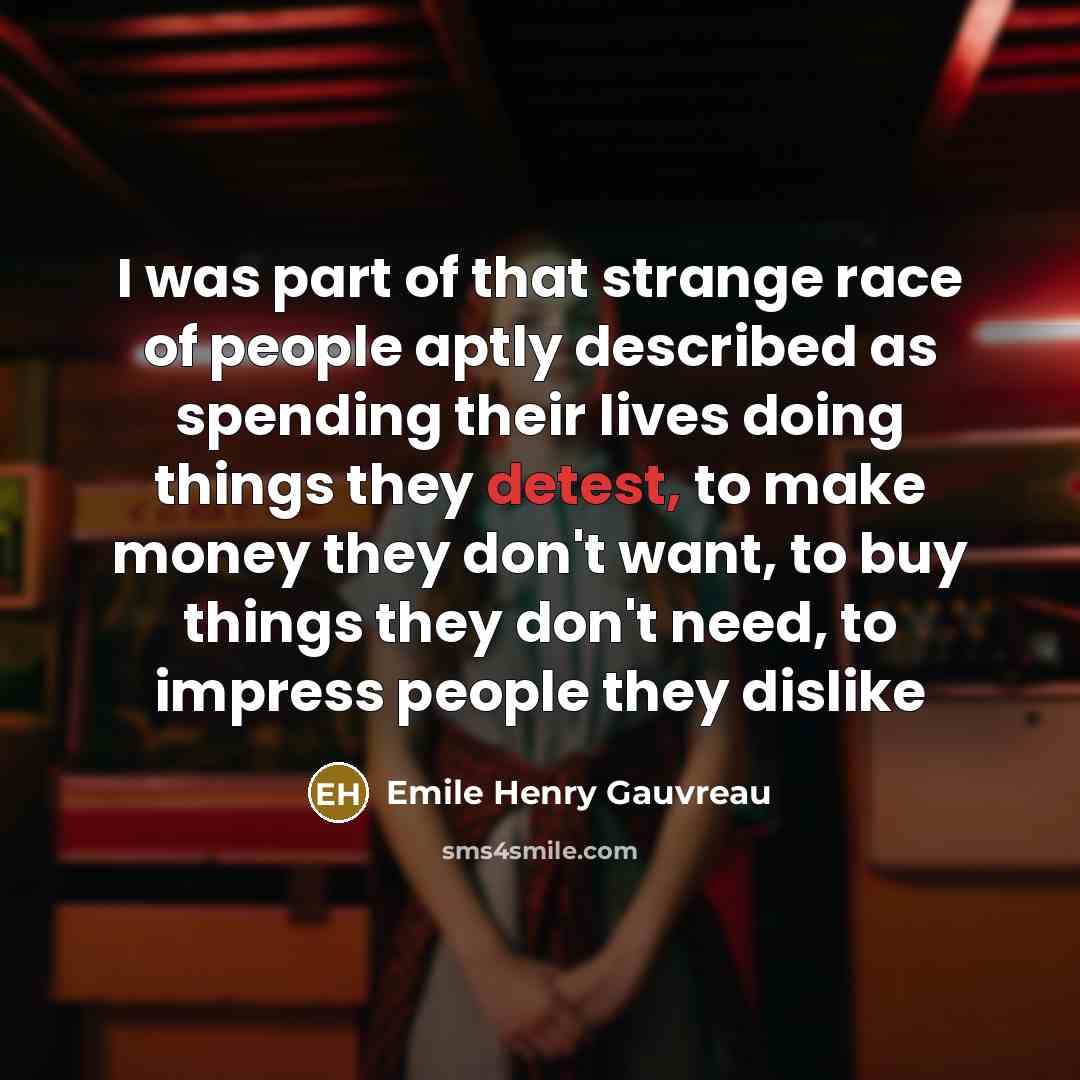 “I was part of that strange race of people aptly described as spending their lives doing things they detest, to make money they don't want, to buy things they don't need, to impress people they dislike” quote by Emile Henry Gauvreau