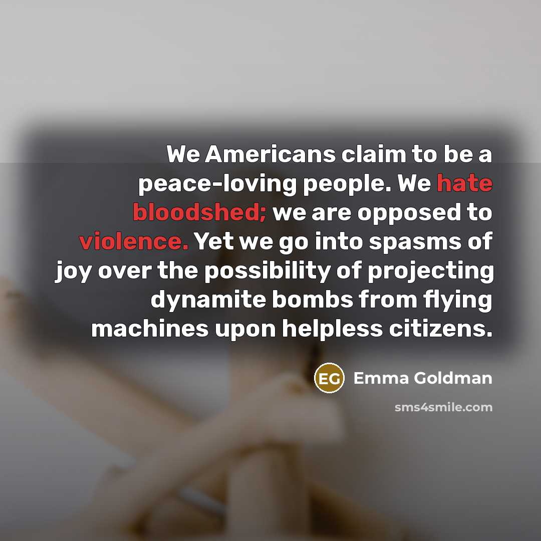 “We Americans claim to be a peace-loving people. We hate bloodshed; we are opposed to violence. Yet we go into spasms of joy over the possibility of projecting dynamite bombs from flying machines upon helpless citizens.” quote by Emma Goldman