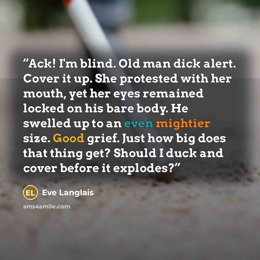 “Ack! I'm blind. Old man dick alert. Cover it up. She protested with her mouth, yet her eyes remained locked on his bare body. He swelled up to an even mightier size. Good grief. Just how big does that thing get? Should I duck and cover before it explodes?” quote by Eve Langlais