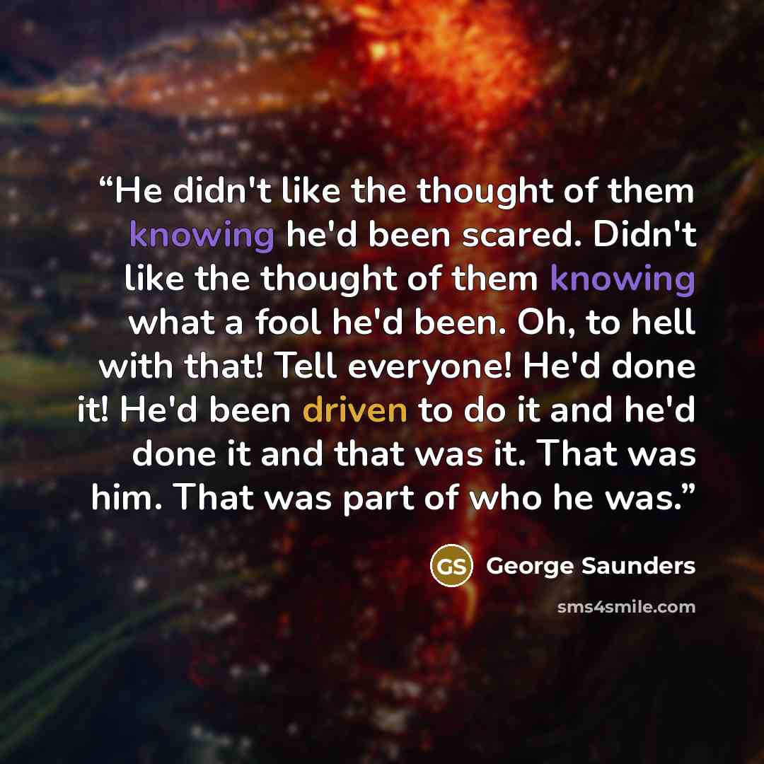 “He didn't like the thought of them knowing he'd been scared. Didn't like the thought of them knowing what a fool he'd been. Oh, to hell with that! Tell everyone! He'd done it! He'd been driven to do it and he'd done it and that was it. That was him. That was part of who he was.” quote by George Saunders