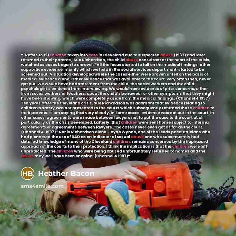 “[Refers to 121 children taken into care in Cleveland due to suspected abuse (1987) and later returned to their parents] Sue Richardson, the child abuse consultant at the heart of the crisis, watched as cases began to unravel: “All the focus started to fall on the medical findings; other supportive…” quote by Heather Bacon