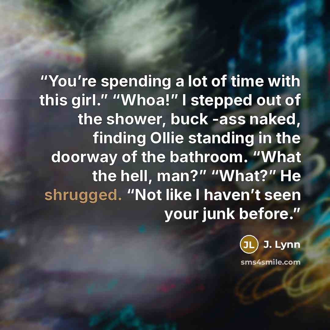 “You’re spending a lot of time with this girl.” “Whoa!” I stepped out of the shower, buck -ass naked, finding Ollie standing in the doorway of the bathroom. “What the hell, man?” “What?” He shrugged. “Not like I haven’t seen your junk before.” quote by J. Lynn