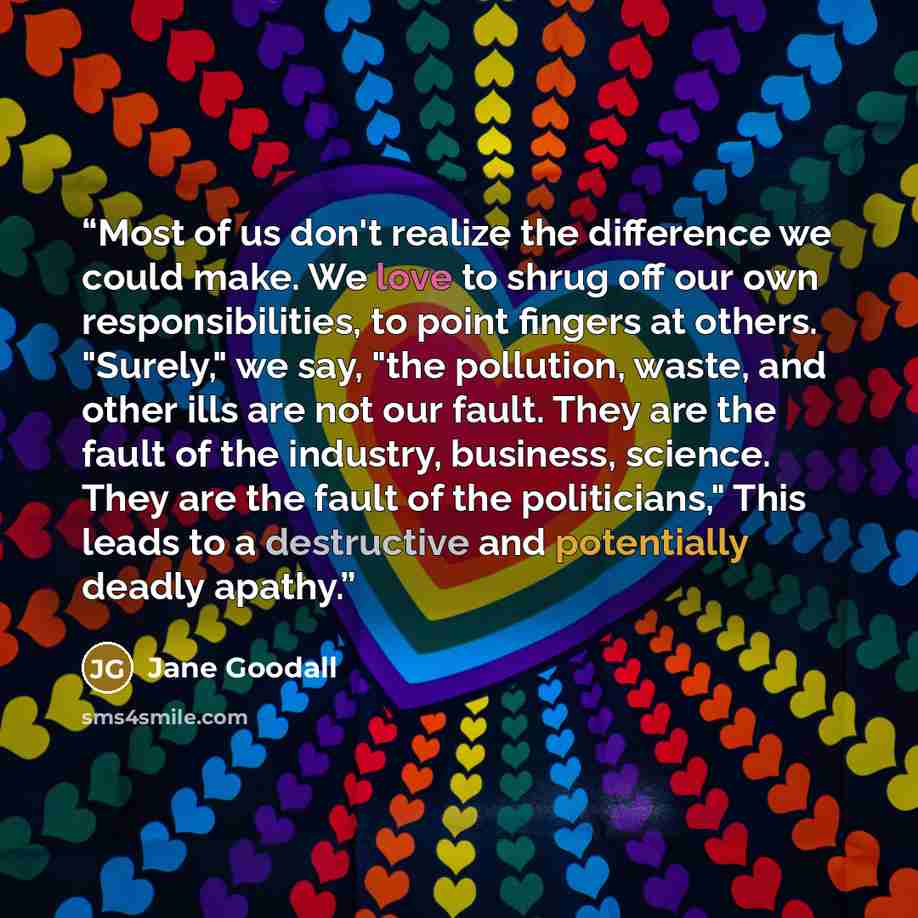 “Most of us don't realize the difference we could make. We love to shrug off our own responsibilities, to point fingers at others. "Surely," we say, "the pollution, waste, and other ills are not our fault. They are the fault of the industry, business, science. They are the fault of the…” quote by Jane Goodall