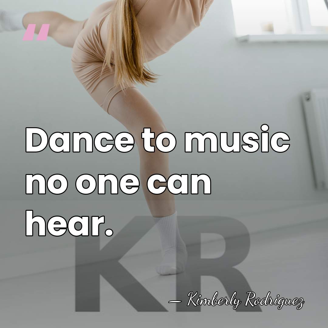 Dance to music no one can hear. - Kimberly Rodriguez