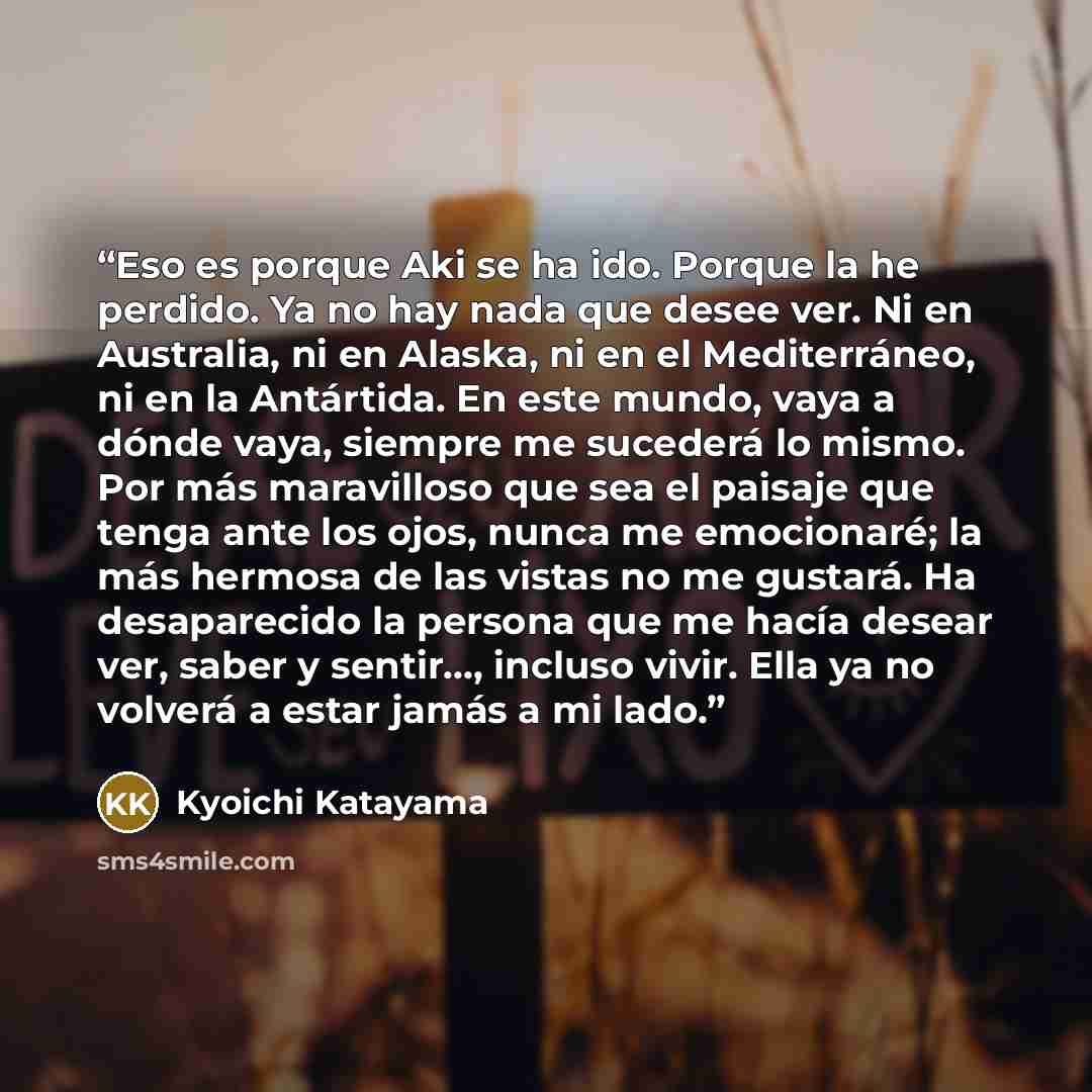 “Eso es porque Aki se ha ido. Porque la he perdido. Ya no hay nada que desee ver. Ni en Australia, ni en Alaska, ni en el Mediterráneo, ni en la Antártida. En este mundo, vaya a dónde vaya, siempre me sucederá lo mismo. Por más maravilloso que sea el paisaje que tenga ante los ojos, nunca me…” quote by Kyōichi Katayama