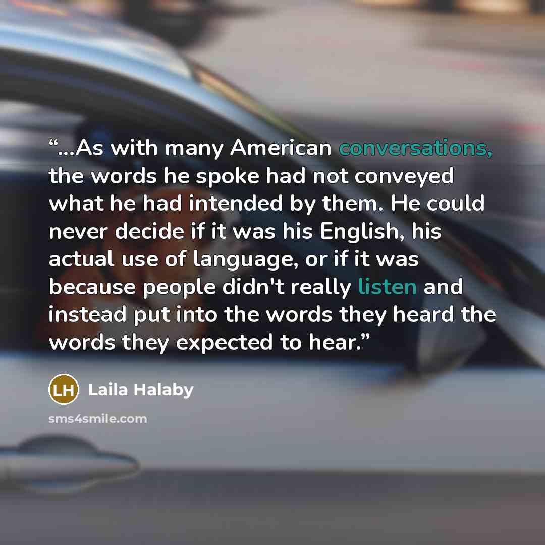 “...As with many American conversations, the words he spoke had not conveyed what he had intended by them. He could never decide if it was his English, his actual use of language, or if it was because people didn't really listen and instead put into the words they heard the words they expected to…” quote by Laila Halaby