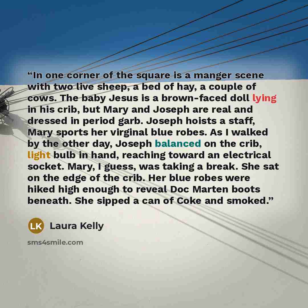 “In one corner of the square is a manger scene with two live sheep, a bed of hay, a couple of cows. The baby Jesus is a brown-faced doll lying in his crib, but Mary and Joseph are real and dressed in period garb. Joseph hoists a staff, Mary sports her virginal blue robes. As I walked by the other…” quote by Laura Kelly