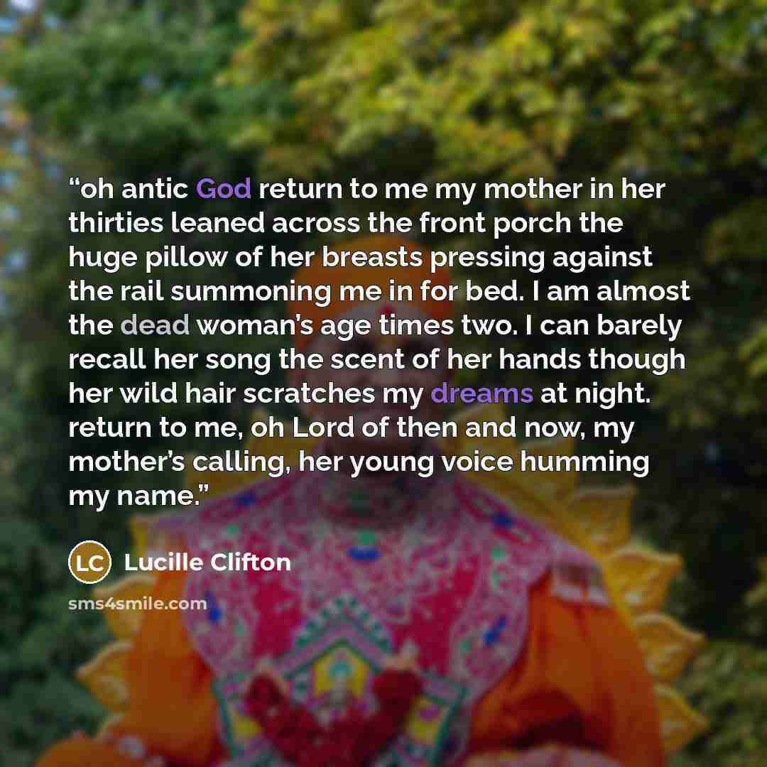 “oh antic God return to me my mother in her thirties leaned across the front porch the huge pillow of her breasts pressing against the rail summoning me in for bed. I am almost the dead woman’s age times two. I can barely recall her song the scent of her hands though her wild hair scratches my…” quote by Lucille Clifton