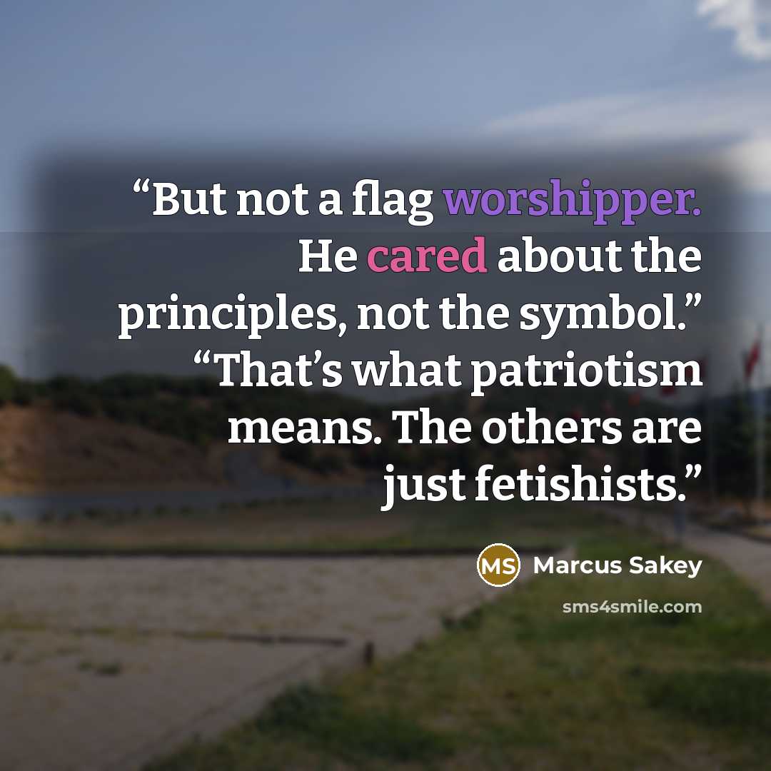 “But not a flag worshipper. He cared about the principles, not the symbol.” “That’s what patriotism means. The others are just fetishists.” quote by Marcus Sakey