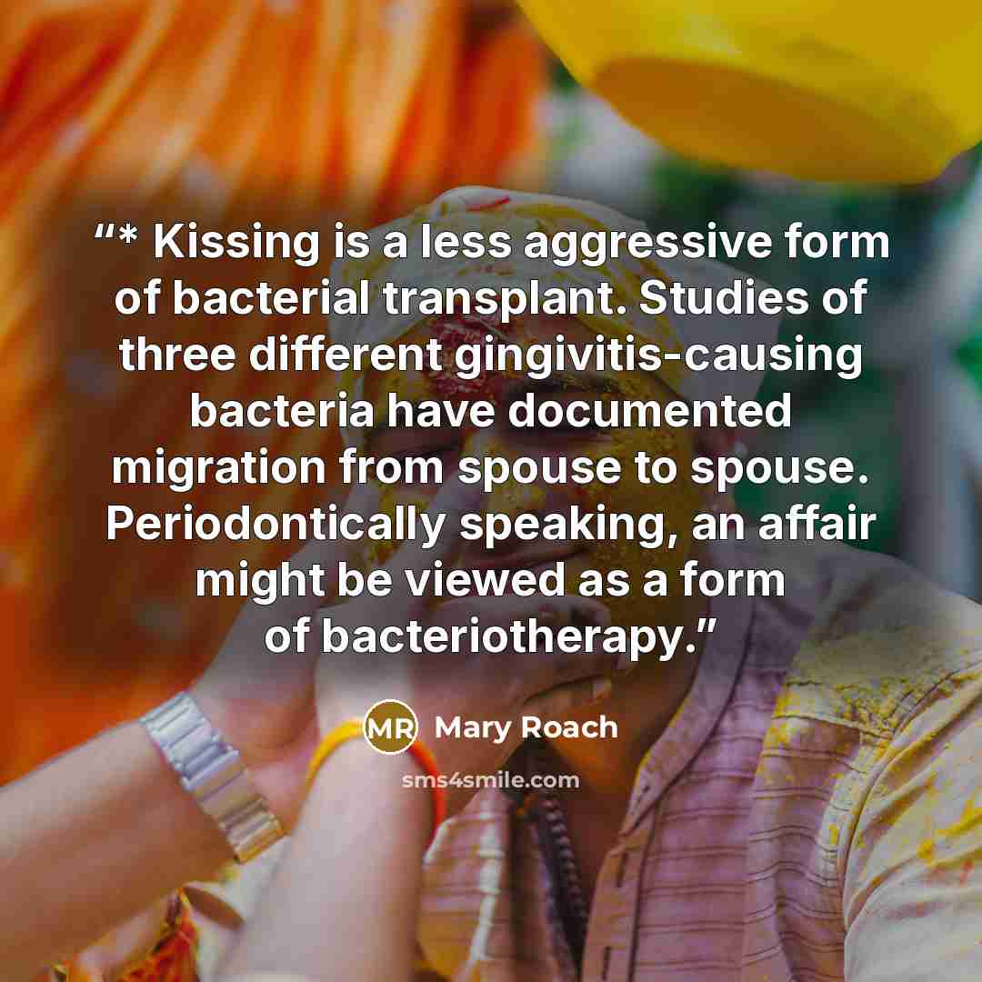 “* Kissing is a less aggressive form of bacterial transplant. Studies of three different gingivitis-causing bacteria have documented migration from spouse to spouse. Periodontically speaking, an affair might be viewed as a form of bacteriotherapy.” quote by Mary Roach