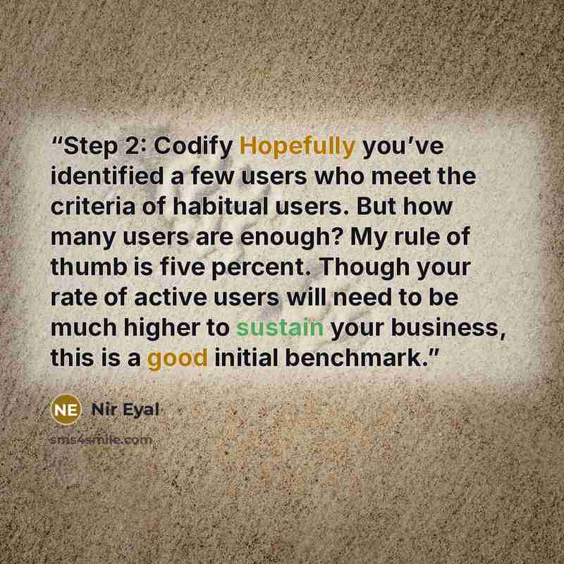 “Step 2: Codify Hopefully you’ve identified a few users who meet the criteria of habitual users. But how many users are enough? My rule of thumb is five percent. Though your rate of active users will need to be much higher to sustain your business, this is a good initial benchmark.” quote by Nir Eyal