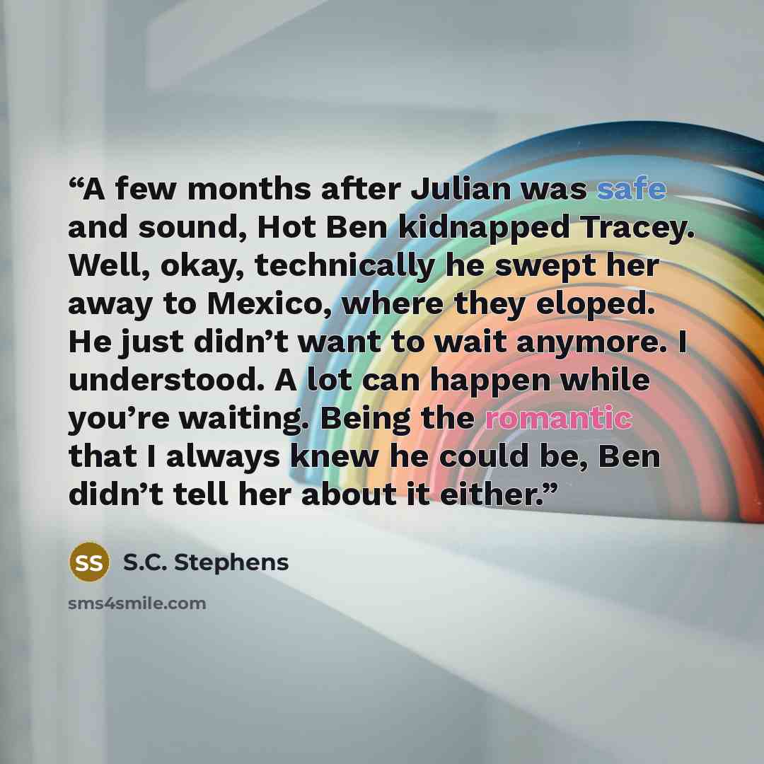 “A few months after Julian was safe and sound, Hot Ben kidnapped Tracey. Well, okay, technically he swept her away to Mexico, where they eloped. He just didn’t want to wait anymore. I understood. A lot can happen while you’re waiting. Being the romantic that I always knew he could be, Ben didn’t…” quote by S.C. Stephens