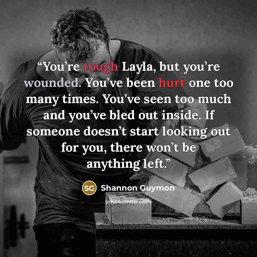 “You’re tough Layla, but you’re wounded. You’ve been hurt one too many times. You’ve seen too much and you’ve bled out inside. If someone doesn’t start looking out for you, there won’t be anything left.” quote by Shannon Guymon