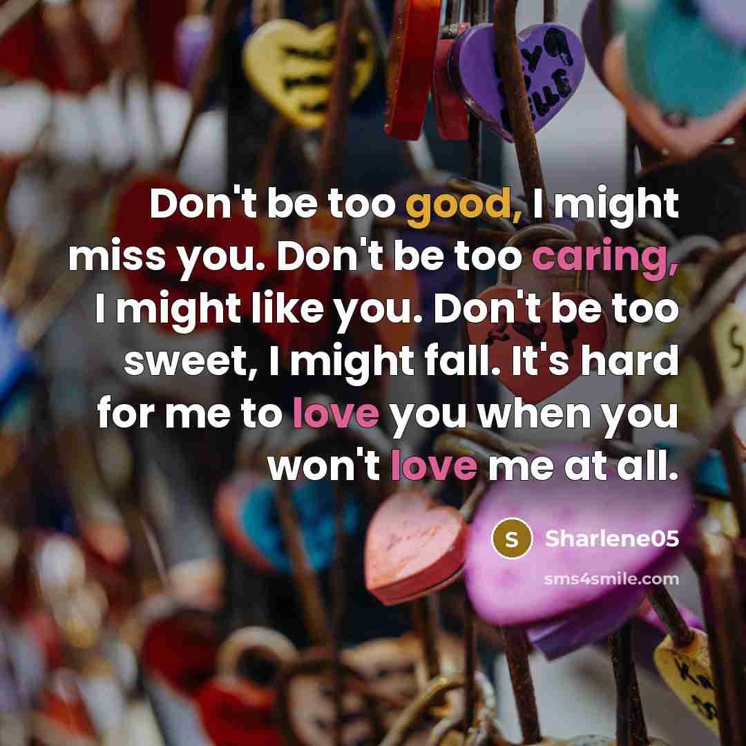 “Don't be too good, I might miss you. Don't be too caring, I might like you. Don't be too sweet, I might fall. It's hard for me to love you when you won't love me at all.” quote by Sharlene05