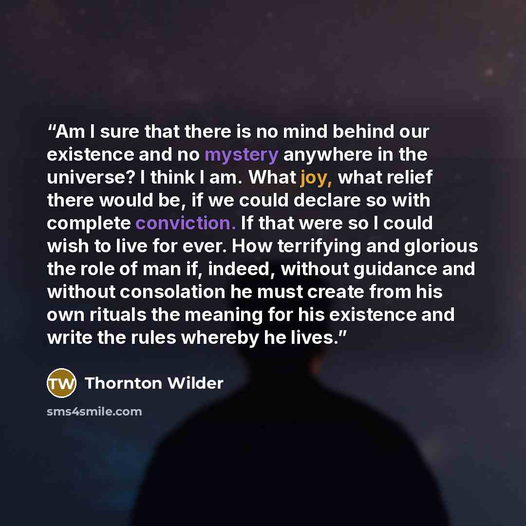 “Am I sure that there is no mind behind our existence and no mystery anywhere in the universe? I think I am. What joy, what relief there would be, if we could declare so with complete conviction. If that were so I could wish to live for ever. How terrifying and glorious the role of man if, indeed…” quote by Thornton Wilder