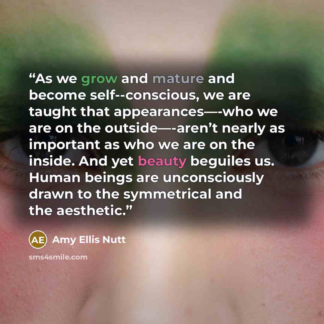 “As we grow and mature and become self--conscious, we are taught that appearances—-who we are on the outside—-aren’t nearly as important as who we are on the inside. And yet beauty beguiles us. Human beings are unconsciously drawn to the symmetrical and the aesthetic.” quote by Amy Ellis Nutt
