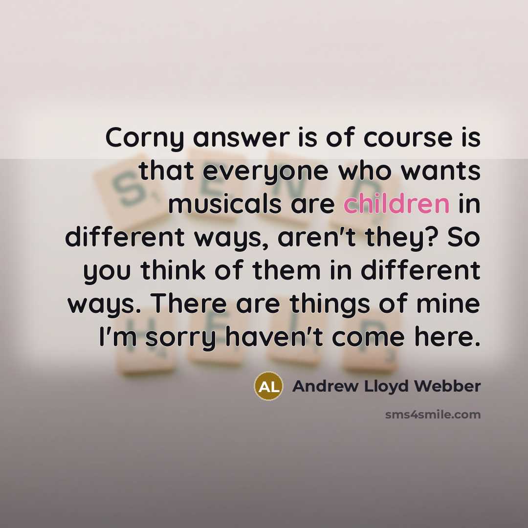 “Corny answer is of course is that everyone who wants musicals are children in different ways, aren't they? So you think of them in different ways. There are things of mine I'm sorry haven't come here.” quote by Andrew Lloyd Webber