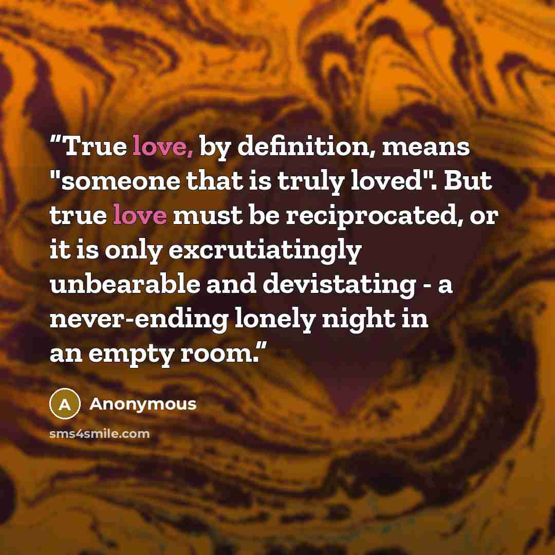 “True love, by definition, means "someone that is truly loved". But true love must be reciprocated, or it is only excrutiatingly unbearable and devistating - a never-ending lonely night in an empty room.” quote by Anonymous