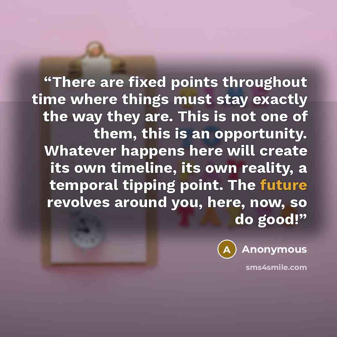 “There are fixed points throughout time where things must stay exactly the way they are. This is not one of them, this is an opportunity. Whatever happens here will create its own timeline, its own reality, a temporal tipping point. The future revolves around you, here, now, so do good!” quote by Anonymous