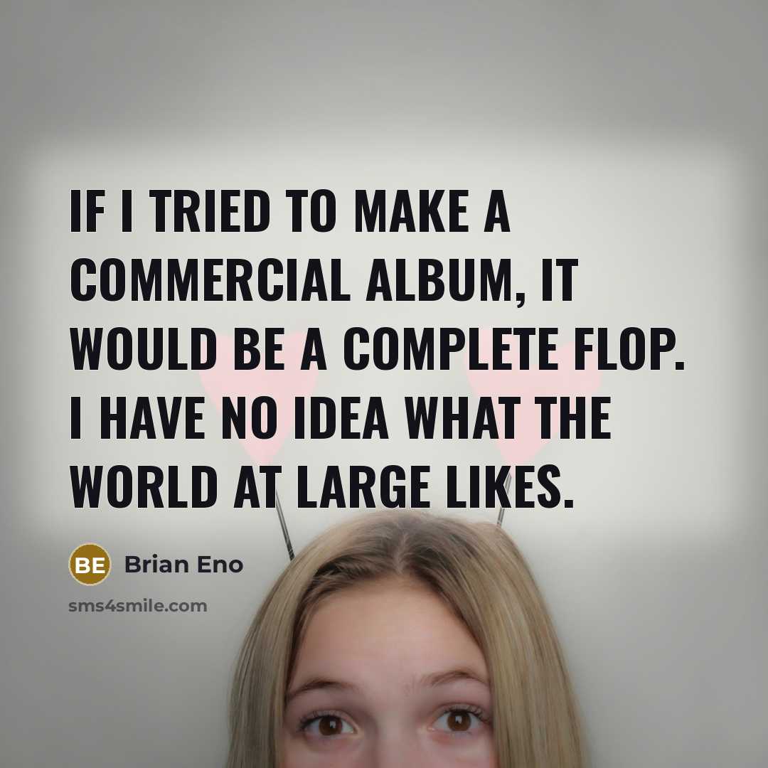 “If I tried to make a commercial album, it would be a complete flop. I have no idea what the world at large likes.” quote by Brian Eno