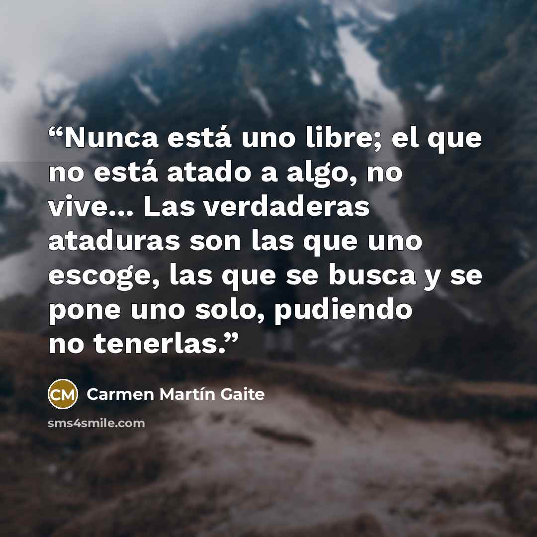“Nunca está uno libre; el que no está atado a algo, no vive... Las verdaderas ataduras son las que uno escoge, las que se busca y se pone uno solo, pudiendo no tenerlas.” quote by Carmen Martín Gaite