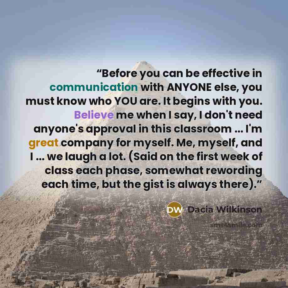 “Before you can be effective in communication with ANYONE else, you must know who YOU are. It begins with you. Believe me when I say, I don't need anyone's approval in this classroom ... I'm great company for myself. Me, myself, and I ... we laugh a lot. (Said on the first week of class each phase…” quote by Dacia Wilkinson
