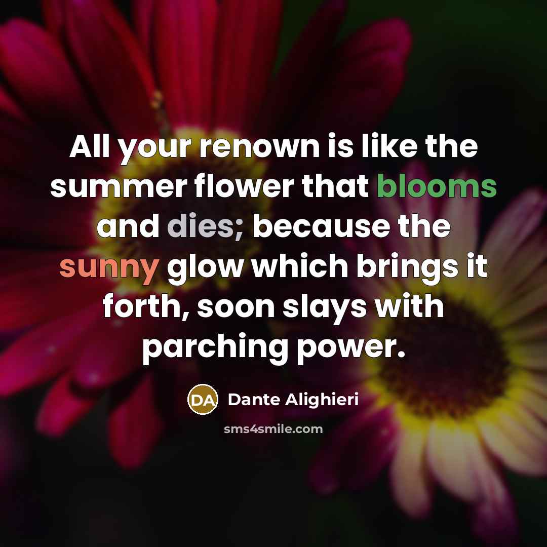 “All your renown is like the summer flower that blooms and dies; because the sunny glow which brings it forth, soon slays with parching power.” quote by Dante Alighieri