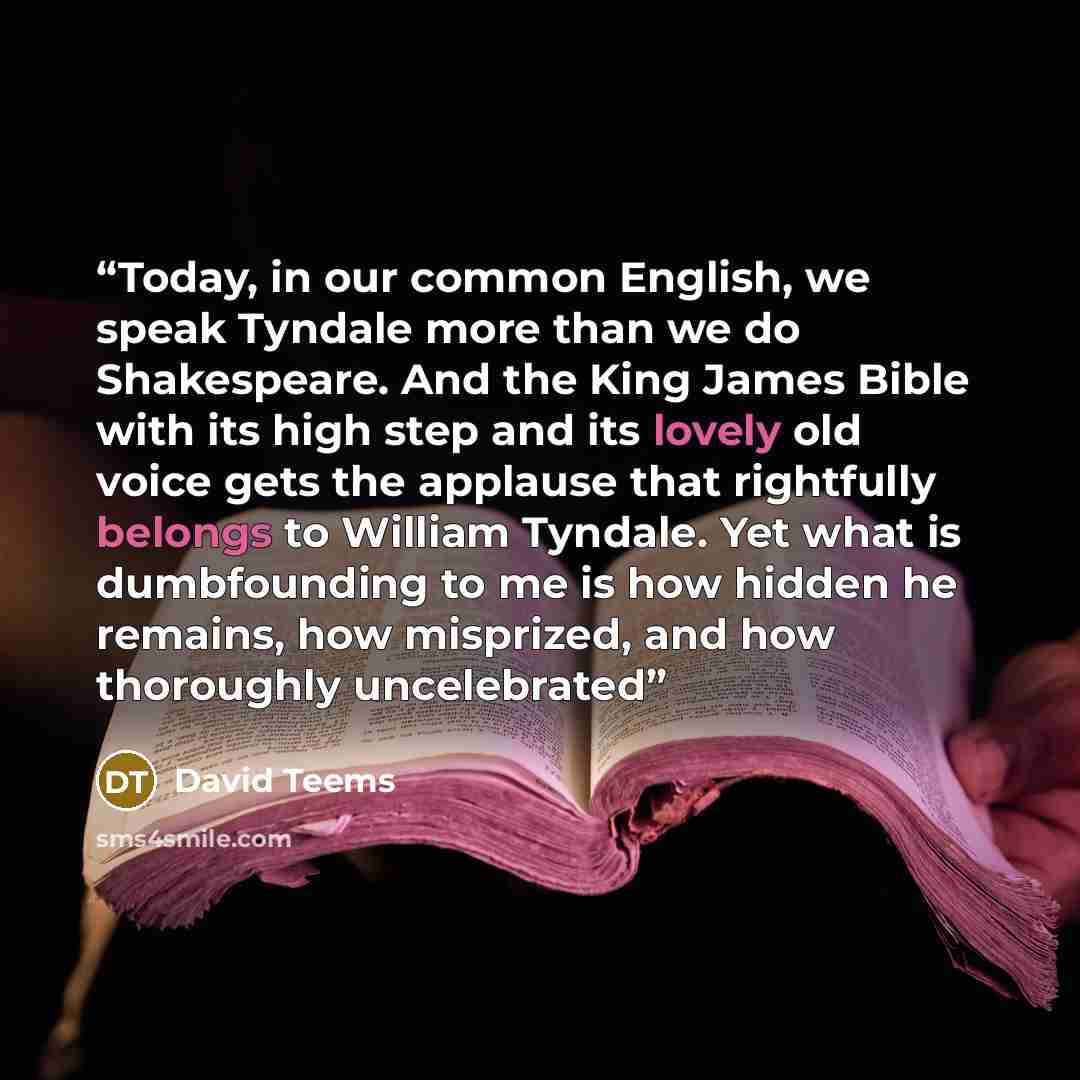“Today, in our common English, we speak Tyndale more than we do Shakespeare. And the King James Bible with its high step and its lovely old voice gets the applause that rightfully belongs to William Tyndale. Yet what is dumbfounding to me is how hidden he remains, how misprized, and how thoroughly…” quote by David Teems
