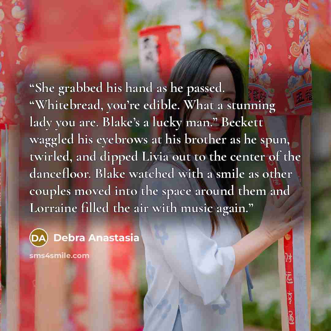 “She grabbed his hand as he passed. “Whitebread, you’re edible. What a stunning lady you are. Blake’s a lucky man.” Beckett waggled his eyebrows at his brother as he spun, twirled, and dipped Livia out to the center of the dancefloor. Blake watched with a smile as other couples moved into the space…” quote by Debra Anastasia