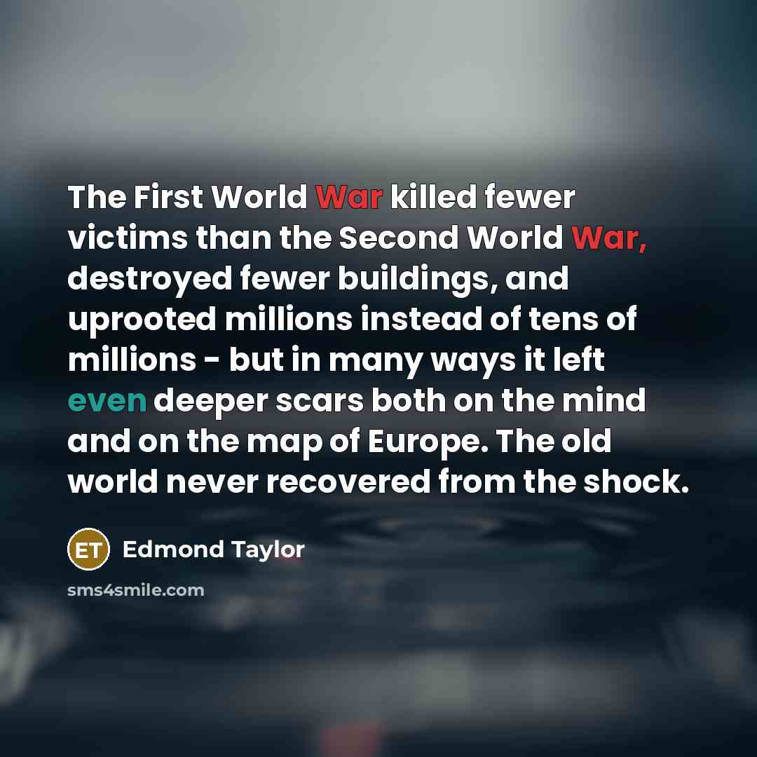 “The First World War killed fewer victims than the Second World War, destroyed fewer buildings, and uprooted millions instead of tens of millions - but in many ways it left even deeper scars both on the mind and on the map of Europe. The old world never recovered from the shock.” quote by Edmond Taylor