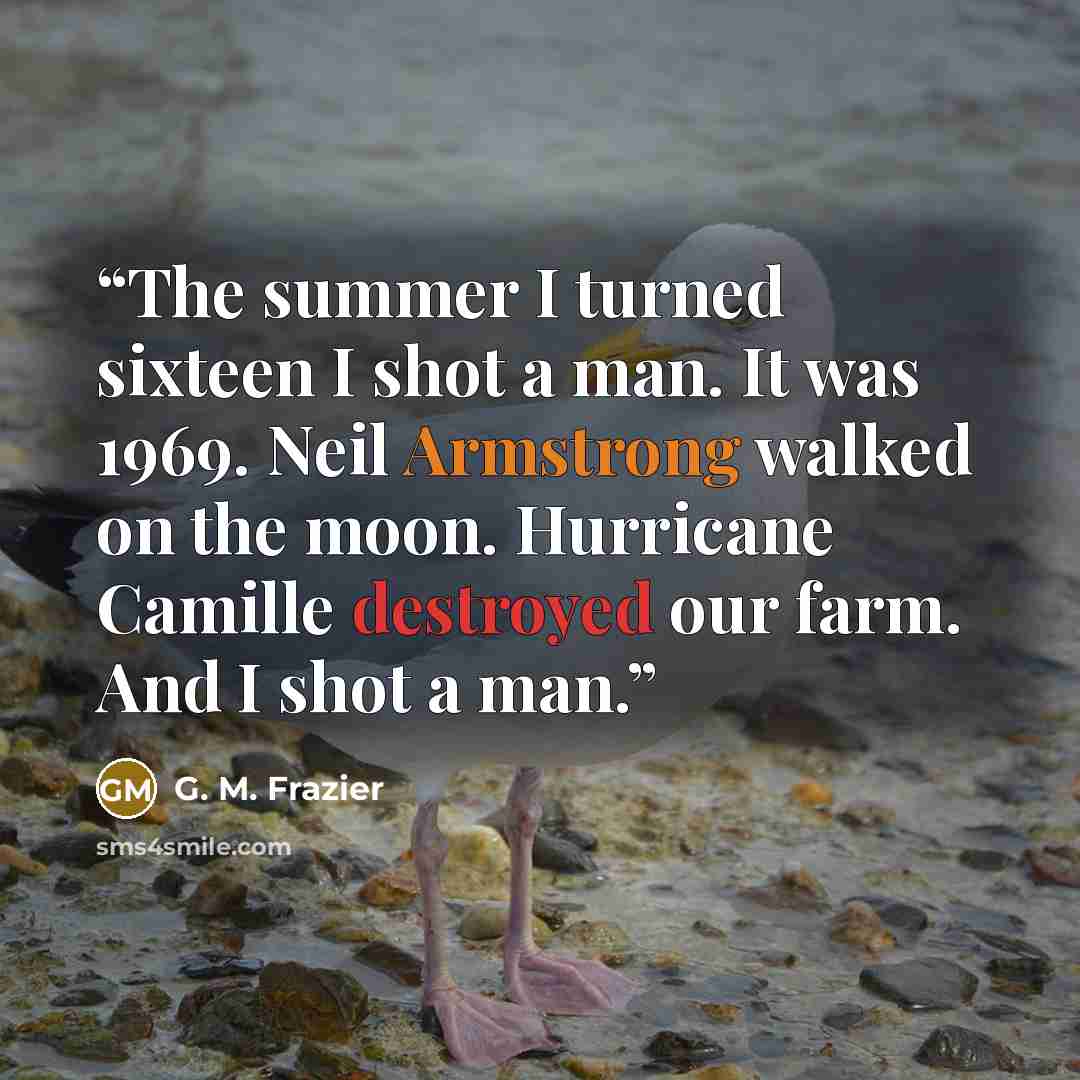 “The summer I turned sixteen I shot a man. It was 1969. Neil Armstrong walked on the moon. Hurricane Camille destroyed our farm. And I shot a man.” quote by G. M. Frazier