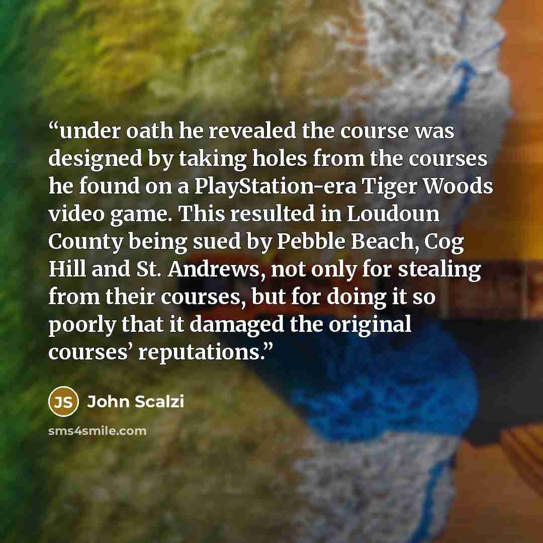 “under oath he revealed the course was designed by taking holes from the courses he found on a PlayStation-era Tiger Woods video game. This resulted in Loudoun County being sued by Pebble Beach, Cog Hill and St. Andrews, not only for stealing from their courses, but for doing it so poorly that it…” quote by John Scalzi