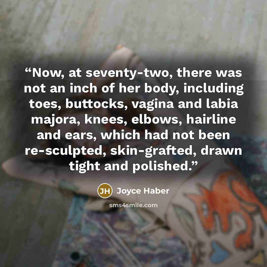 “Now, at seventy-two, there was not an inch of her body, including toes, buttocks, vagina and labia majora, knees, elbows, hairline and ears, which had not been re-sculpted, skin-grafted, drawn tight and polished.” quote by Joyce Haber