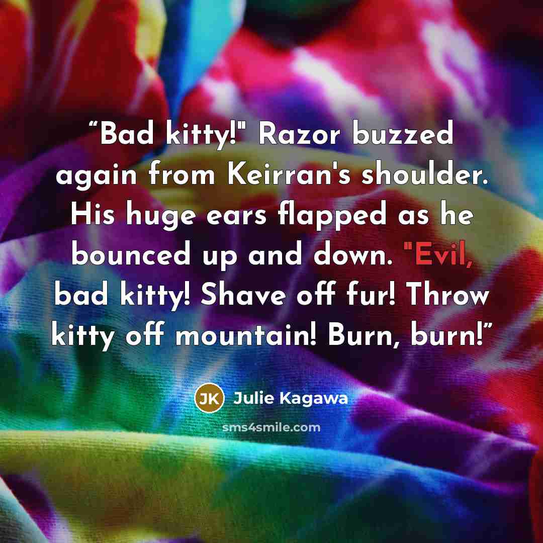 “Bad kitty!" Razor buzzed again from Keirran's shoulder. His huge ears flapped as he bounced up and down. "Evil, bad kitty! Shave off fur! Throw kitty off mountain! Burn, burn!” quote by Julie Kagawa