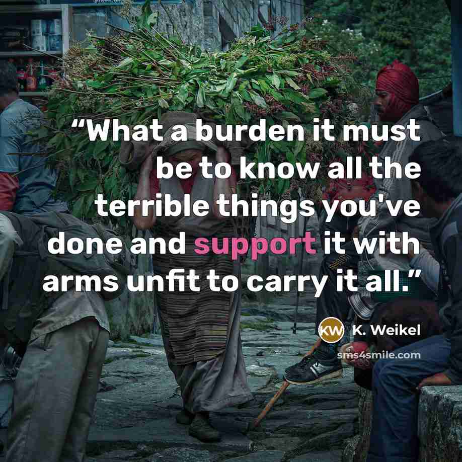 “What a burden it must be to know all the terrible things you've done and support it with arms unfit to carry it all.” quote by K. Weikel