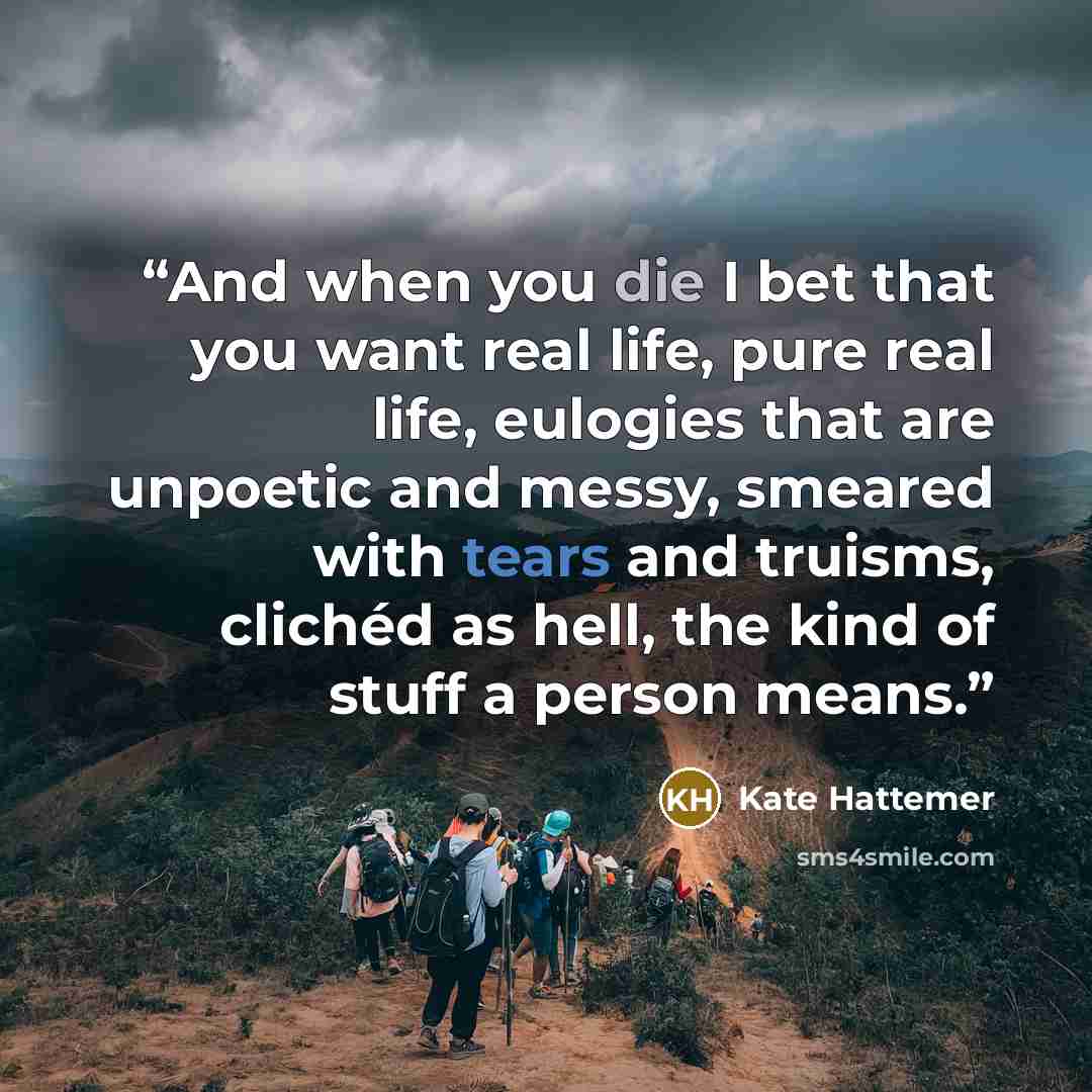 “And when you die I bet that you want real life, pure real life, eulogies that are unpoetic and messy, smeared with tears and truisms, clichéd as hell, the kind of stuff a person means.” quote by Kate Hattemer