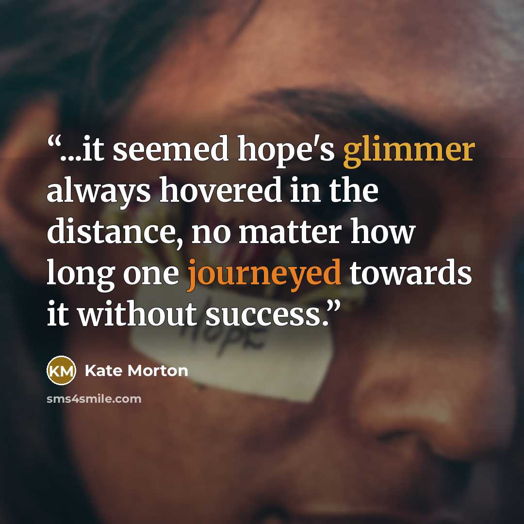 “...it seemed hope's glimmer always hovered in the distance, no matter how long one journeyed towards it without success.” quote by Kate Morton