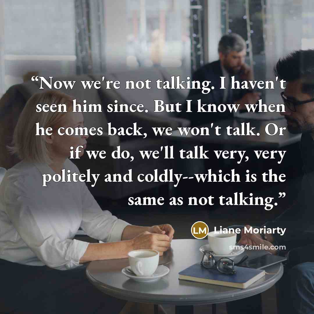 “Now we're not talking. I haven't seen him since. But I know when he comes back, we won't talk. Or if we do, we'll talk very, very politely and coldly--which is the same as not talking.” quote by Liane Moriarty