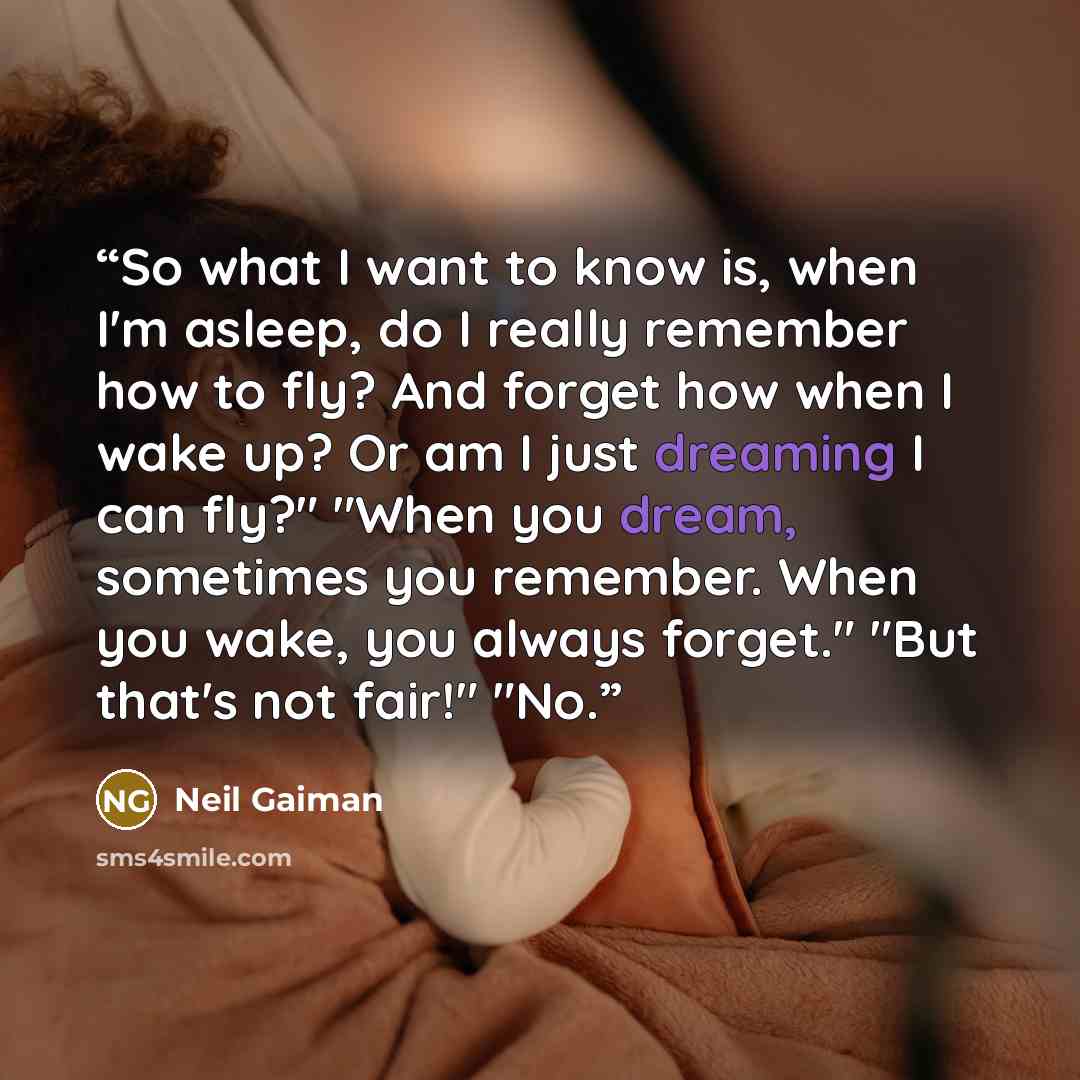 “So what I want to know is, when I'm asleep, do I really remember how to fly? And forget how when I wake up? Or am I just dreaming I can fly?" "When you dream, sometimes you remember. When you wake, you always forget." "But that's not fair!" "No.” quote by Neil Gaiman