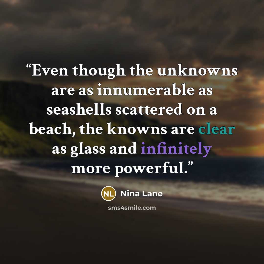 “Even though the unknowns are as innumerable as seashells scattered on a beach, the knowns are clear as glass and infinitely more powerful.” quote by Nina Lane