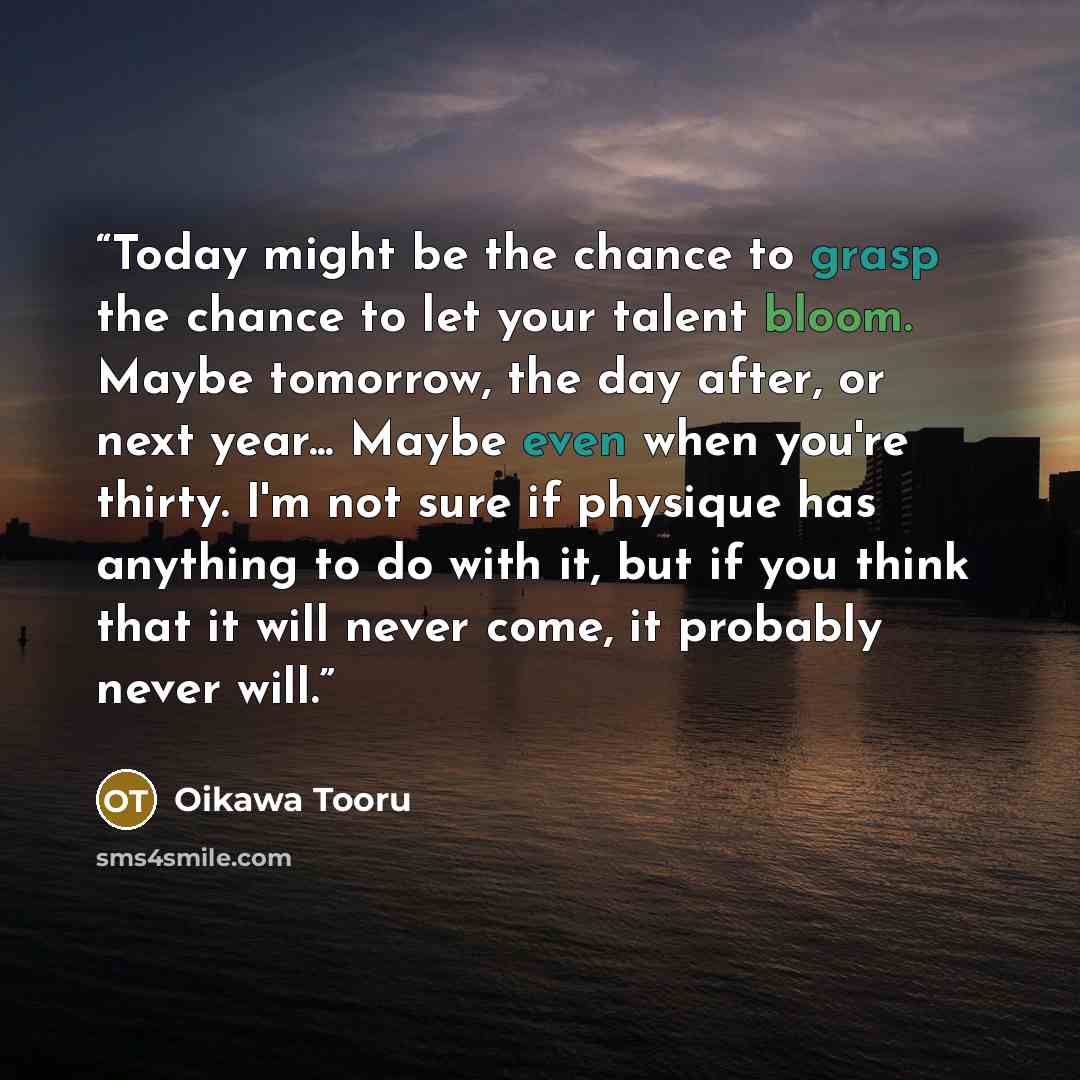“Today might be the chance to grasp the chance to let your talent bloom. Maybe tomorrow, the day after, or next year... Maybe even when you're thirty. I'm not sure if physique has anything to do with it, but if you think that it will never come, it probably never will.” quote by Oikawa Tooru